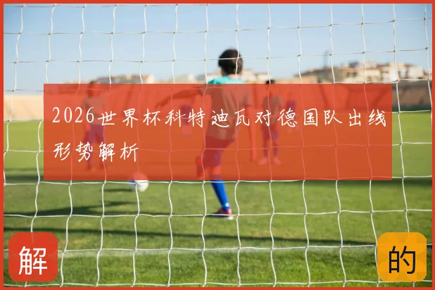 2026世界杯科特迪瓦对德国队出线形势解析
