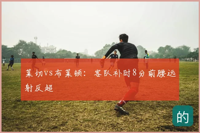 莱切vs布莱顿:客队补时8分前腰远射反超